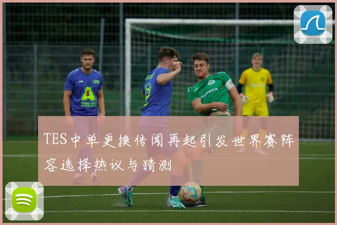 TES中单更换传闻再起引发世界赛阵容选择热议与猜测