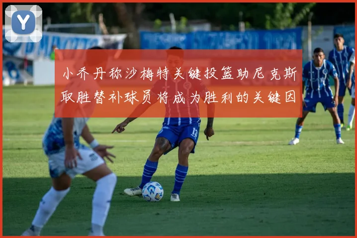 小乔丹称沙梅特关键投篮助尼克斯取胜替补球员将成为胜利的关键因素