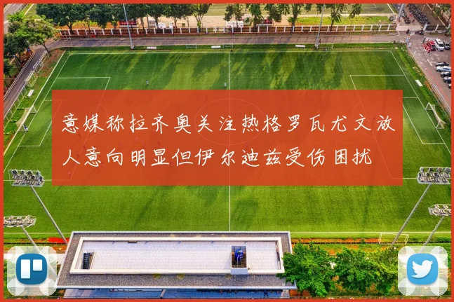 意媒称拉齐奥关注热格罗瓦尤文放人意向明显但伊尔迪兹受伤困扰