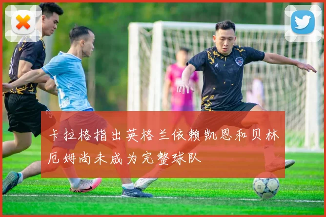 卡拉格指出英格兰依赖凯恩和贝林厄姆尚未成为完整球队