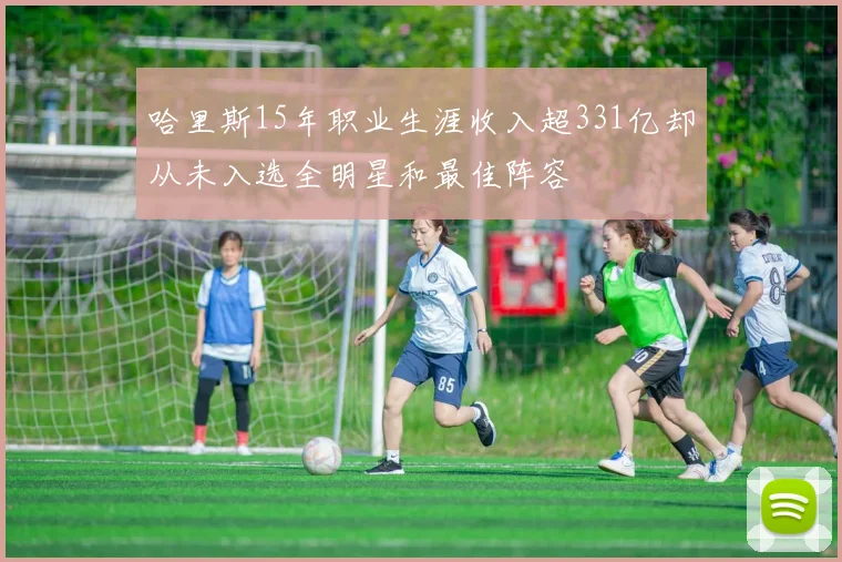 哈里斯15年职业生涯收入超331亿却从未入选全明星和最佳阵容