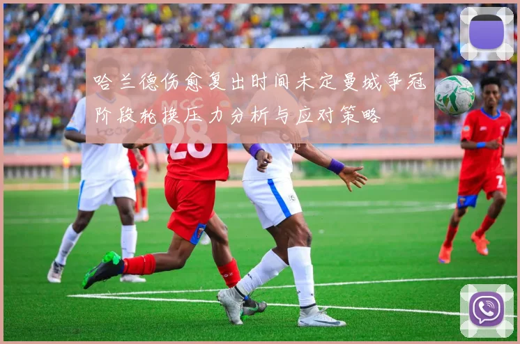 哈兰德伤愈复出时间未定曼城争冠阶段轮换压力分析与应对策略
