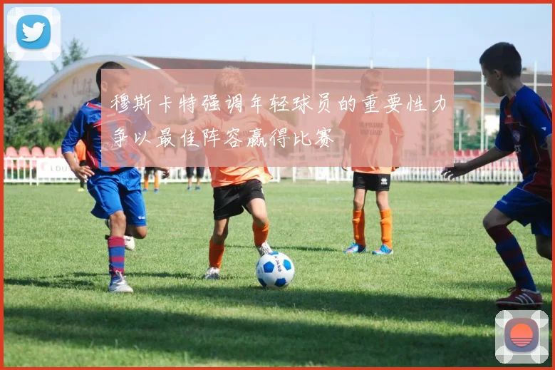 穆斯卡特强调年轻球员的重要性力争以最佳阵容赢得比赛