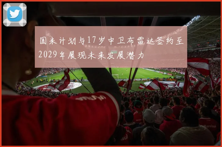 国米计划与17岁中卫布雷达签约至2029年展现未来发展潜力