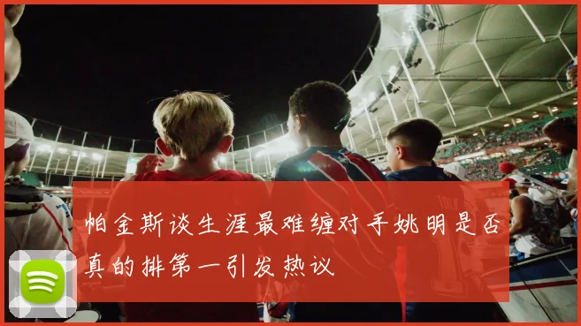 帕金斯谈生涯最难缠对手姚明是否真的排第一引发热议