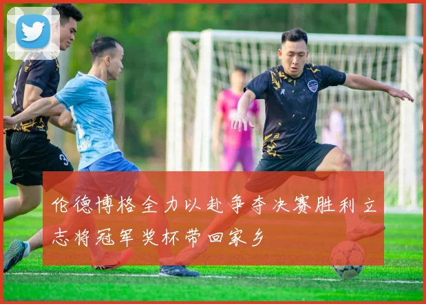 伦德博格全力以赴争夺决赛胜利立志将冠军奖杯带回家乡