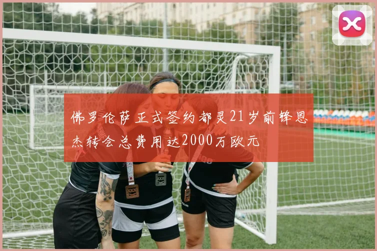 佛罗伦萨正式签约都灵21岁前锋恩杰转会总费用达2000万欧元